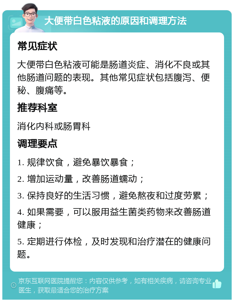 大便带白色粘液的原因和调理方法 常见症状 大便带白色粘液可能是肠道炎症、消化不良或其他肠道问题的表现。其他常见症状包括腹泻、便秘、腹痛等。 推荐科室 消化内科或肠胃科 调理要点 1. 规律饮食，避免暴饮暴食； 2. 增加运动量，改善肠道蠕动； 3. 保持良好的生活习惯，避免熬夜和过度劳累； 4. 如果需要，可以服用益生菌类药物来改善肠道健康； 5. 定期进行体检，及时发现和治疗潜在的健康问题。