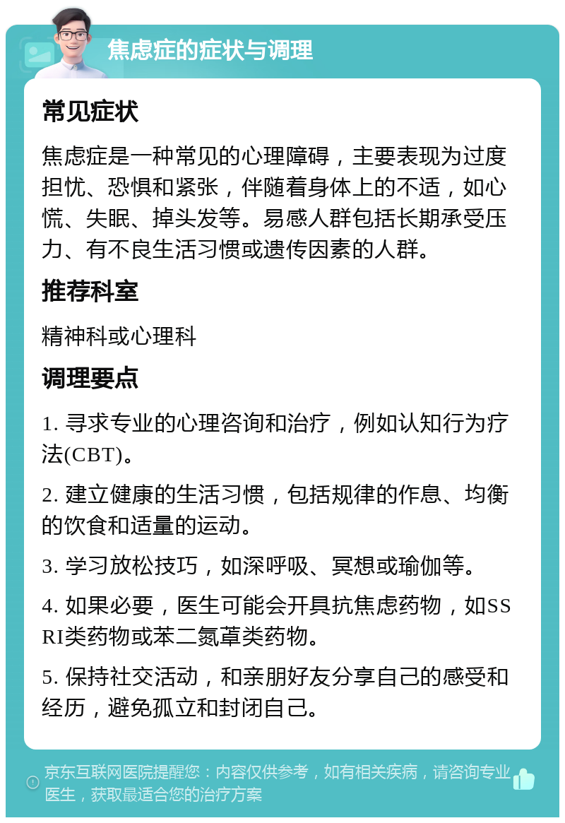 焦虑症的症状与调理 常见症状 焦虑症是一种常见的心理障碍，主要表现为过度担忧、恐惧和紧张，伴随着身体上的不适，如心慌、失眠、掉头发等。易感人群包括长期承受压力、有不良生活习惯或遗传因素的人群。 推荐科室 精神科或心理科 调理要点 1. 寻求专业的心理咨询和治疗，例如认知行为疗法(CBT)。 2. 建立健康的生活习惯，包括规律的作息、均衡的饮食和适量的运动。 3. 学习放松技巧，如深呼吸、冥想或瑜伽等。 4. 如果必要，医生可能会开具抗焦虑药物，如SSRI类药物或苯二氮䓬类药物。 5. 保持社交活动，和亲朋好友分享自己的感受和经历，避免孤立和封闭自己。