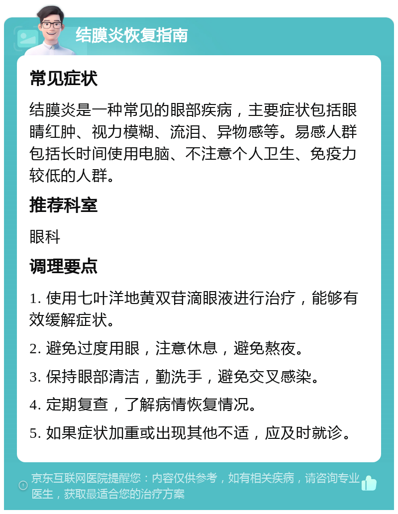 结膜炎恢复指南 常见症状 结膜炎是一种常见的眼部疾病，主要症状包括眼睛红肿、视力模糊、流泪、异物感等。易感人群包括长时间使用电脑、不注意个人卫生、免疫力较低的人群。 推荐科室 眼科 调理要点 1. 使用七叶洋地黄双苷滴眼液进行治疗，能够有效缓解症状。 2. 避免过度用眼，注意休息，避免熬夜。 3. 保持眼部清洁，勤洗手，避免交叉感染。 4. 定期复查，了解病情恢复情况。 5. 如果症状加重或出现其他不适，应及时就诊。