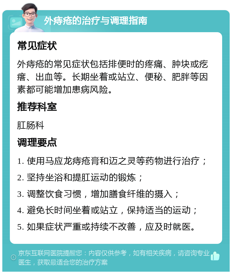 外痔疮的治疗与调理指南 常见症状 外痔疮的常见症状包括排便时的疼痛、肿块或疙瘩、出血等。长期坐着或站立、便秘、肥胖等因素都可能增加患病风险。 推荐科室 肛肠科 调理要点 1. 使用马应龙痔疮膏和迈之灵等药物进行治疗； 2. 坚持坐浴和提肛运动的锻炼； 3. 调整饮食习惯，增加膳食纤维的摄入； 4. 避免长时间坐着或站立，保持适当的运动； 5. 如果症状严重或持续不改善，应及时就医。