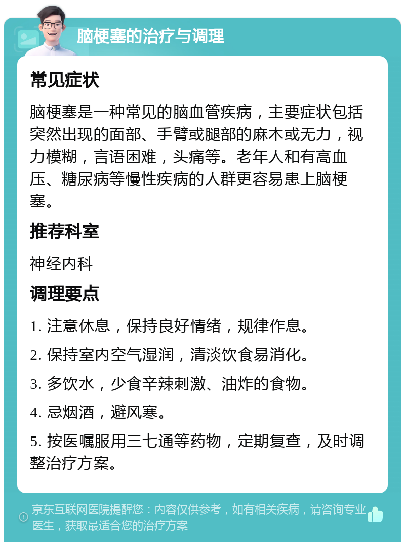 脑梗塞的治疗与调理 常见症状 脑梗塞是一种常见的脑血管疾病，主要症状包括突然出现的面部、手臂或腿部的麻木或无力，视力模糊，言语困难，头痛等。老年人和有高血压、糖尿病等慢性疾病的人群更容易患上脑梗塞。 推荐科室 神经内科 调理要点 1. 注意休息，保持良好情绪，规律作息。 2. 保持室内空气湿润，清淡饮食易消化。 3. 多饮水，少食辛辣刺激、油炸的食物。 4. 忌烟酒，避风寒。 5. 按医嘱服用三七通等药物，定期复查，及时调整治疗方案。