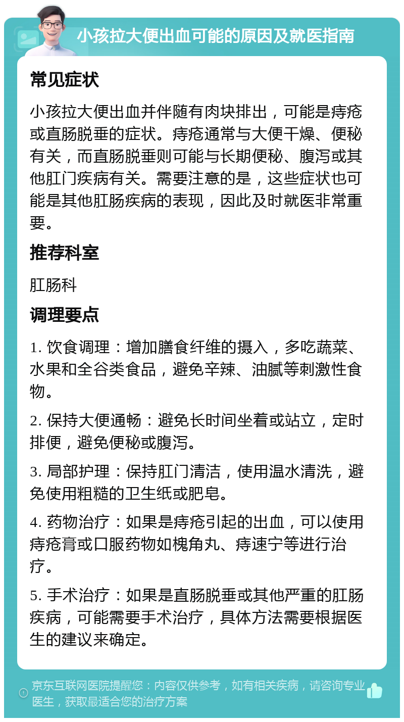 小孩拉大便出血可能的原因及就医指南 常见症状 小孩拉大便出血并伴随有肉块排出，可能是痔疮或直肠脱垂的症状。痔疮通常与大便干燥、便秘有关，而直肠脱垂则可能与长期便秘、腹泻或其他肛门疾病有关。需要注意的是，这些症状也可能是其他肛肠疾病的表现，因此及时就医非常重要。 推荐科室 肛肠科 调理要点 1. 饮食调理：增加膳食纤维的摄入，多吃蔬菜、水果和全谷类食品，避免辛辣、油腻等刺激性食物。 2. 保持大便通畅：避免长时间坐着或站立，定时排便，避免便秘或腹泻。 3. 局部护理：保持肛门清洁，使用温水清洗，避免使用粗糙的卫生纸或肥皂。 4. 药物治疗：如果是痔疮引起的出血，可以使用痔疮膏或口服药物如槐角丸、痔速宁等进行治疗。 5. 手术治疗：如果是直肠脱垂或其他严重的肛肠疾病，可能需要手术治疗，具体方法需要根据医生的建议来确定。