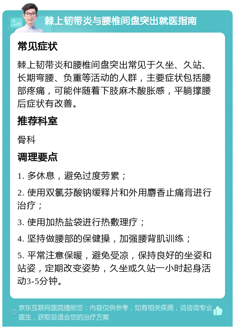 棘上韧带炎与腰椎间盘突出就医指南 常见症状 棘上韧带炎和腰椎间盘突出常见于久坐、久站、长期弯腰、负重等活动的人群，主要症状包括腰部疼痛，可能伴随着下肢麻木酸胀感，平躺撑腰后症状有改善。 推荐科室 骨科 调理要点 1. 多休息，避免过度劳累； 2. 使用双氯芬酸钠缓释片和外用麝香止痛膏进行治疗； 3. 使用加热盐袋进行热敷理疗； 4. 坚持做腰部的保健操，加强腰背肌训练； 5. 平常注意保暖，避免受凉，保持良好的坐姿和站姿，定期改变姿势，久坐或久站一小时起身活动3-5分钟。