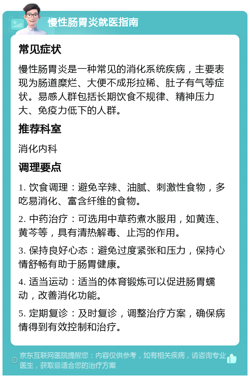 慢性肠胃炎就医指南 常见症状 慢性肠胃炎是一种常见的消化系统疾病，主要表现为肠道糜烂、大便不成形拉稀、肚子有气等症状。易感人群包括长期饮食不规律、精神压力大、免疫力低下的人群。 推荐科室 消化内科 调理要点 1. 饮食调理：避免辛辣、油腻、刺激性食物，多吃易消化、富含纤维的食物。 2. 中药治疗：可选用中草药煮水服用，如黄连、黄芩等，具有清热解毒、止泻的作用。 3. 保持良好心态：避免过度紧张和压力，保持心情舒畅有助于肠胃健康。 4. 适当运动：适当的体育锻炼可以促进肠胃蠕动，改善消化功能。 5. 定期复诊：及时复诊，调整治疗方案，确保病情得到有效控制和治疗。