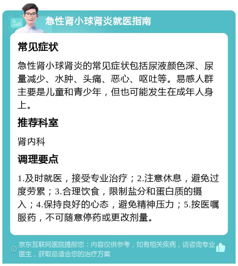 急性肾小球肾炎就医指南 常见症状 急性肾小球肾炎的常见症状包括尿液颜色深、尿量减少、水肿、头痛、恶心、呕吐等。易感人群主要是儿童和青少年，但也可能发生在成年人身上。 推荐科室 肾内科 调理要点 1.及时就医，接受专业治疗；2.注意休息，避免过度劳累；3.合理饮食，限制盐分和蛋白质的摄入；4.保持良好的心态，避免精神压力；5.按医嘱服药，不可随意停药或更改剂量。