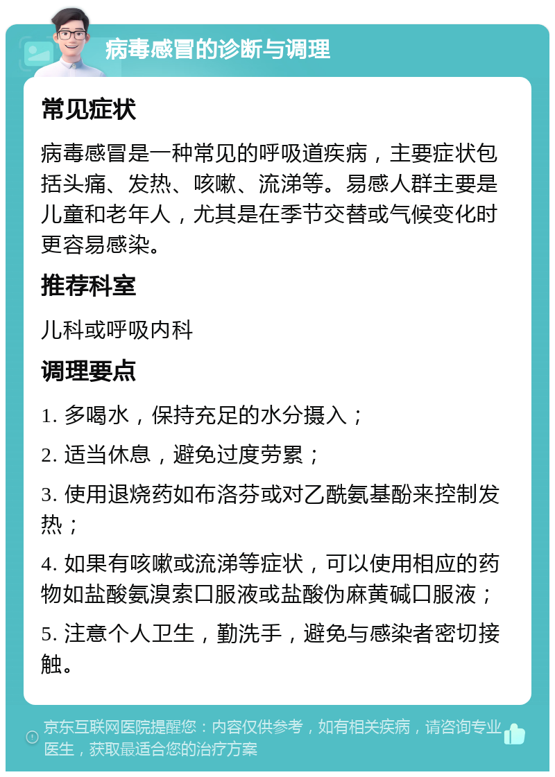 病毒感冒的诊断与调理 常见症状 病毒感冒是一种常见的呼吸道疾病，主要症状包括头痛、发热、咳嗽、流涕等。易感人群主要是儿童和老年人，尤其是在季节交替或气候变化时更容易感染。 推荐科室 儿科或呼吸内科 调理要点 1. 多喝水，保持充足的水分摄入； 2. 适当休息，避免过度劳累； 3. 使用退烧药如布洛芬或对乙酰氨基酚来控制发热； 4. 如果有咳嗽或流涕等症状，可以使用相应的药物如盐酸氨溴索口服液或盐酸伪麻黄碱口服液； 5. 注意个人卫生，勤洗手，避免与感染者密切接触。