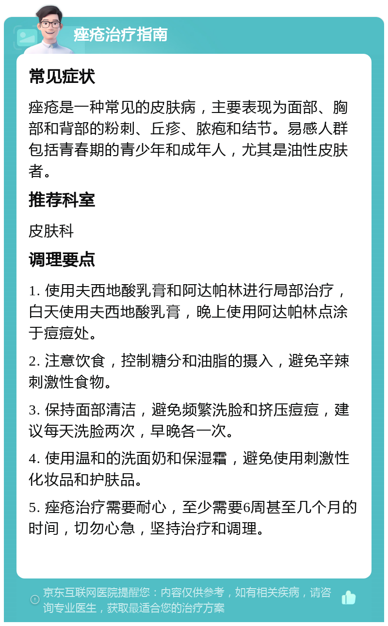 痤疮治疗指南 常见症状 痤疮是一种常见的皮肤病，主要表现为面部、胸部和背部的粉刺、丘疹、脓疱和结节。易感人群包括青春期的青少年和成年人，尤其是油性皮肤者。 推荐科室 皮肤科 调理要点 1. 使用夫西地酸乳膏和阿达帕林进行局部治疗，白天使用夫西地酸乳膏，晚上使用阿达帕林点涂于痘痘处。 2. 注意饮食，控制糖分和油脂的摄入，避免辛辣刺激性食物。 3. 保持面部清洁，避免频繁洗脸和挤压痘痘，建议每天洗脸两次，早晚各一次。 4. 使用温和的洗面奶和保湿霜，避免使用刺激性化妆品和护肤品。 5. 痤疮治疗需要耐心，至少需要6周甚至几个月的时间，切勿心急，坚持治疗和调理。