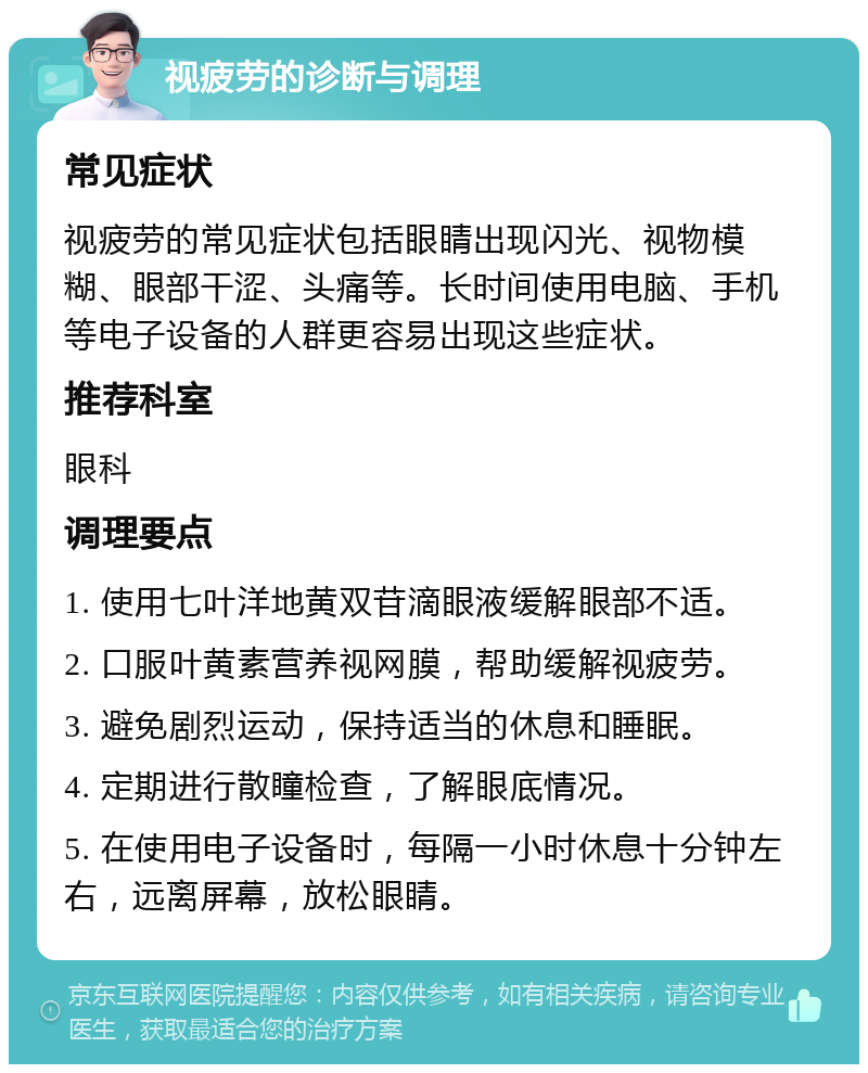 视疲劳的诊断与调理 常见症状 视疲劳的常见症状包括眼睛出现闪光、视物模糊、眼部干涩、头痛等。长时间使用电脑、手机等电子设备的人群更容易出现这些症状。 推荐科室 眼科 调理要点 1. 使用七叶洋地黄双苷滴眼液缓解眼部不适。 2. 口服叶黄素营养视网膜，帮助缓解视疲劳。 3. 避免剧烈运动，保持适当的休息和睡眠。 4. 定期进行散瞳检查，了解眼底情况。 5. 在使用电子设备时，每隔一小时休息十分钟左右，远离屏幕，放松眼睛。