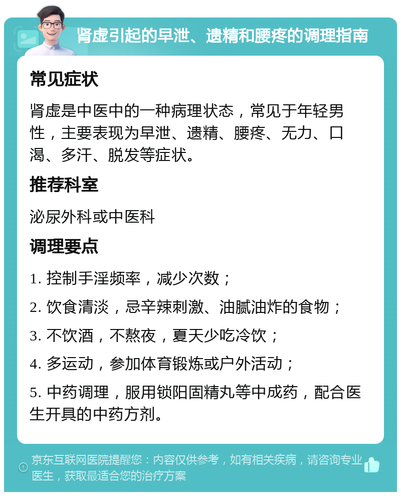 肾虚引起的早泄、遗精和腰疼的调理指南 常见症状 肾虚是中医中的一种病理状态，常见于年轻男性，主要表现为早泄、遗精、腰疼、无力、口渴、多汗、脱发等症状。 推荐科室 泌尿外科或中医科 调理要点 1. 控制手淫频率，减少次数； 2. 饮食清淡，忌辛辣刺激、油腻油炸的食物； 3. 不饮酒，不熬夜，夏天少吃冷饮； 4. 多运动，参加体育锻炼或户外活动； 5. 中药调理，服用锁阳固精丸等中成药，配合医生开具的中药方剂。