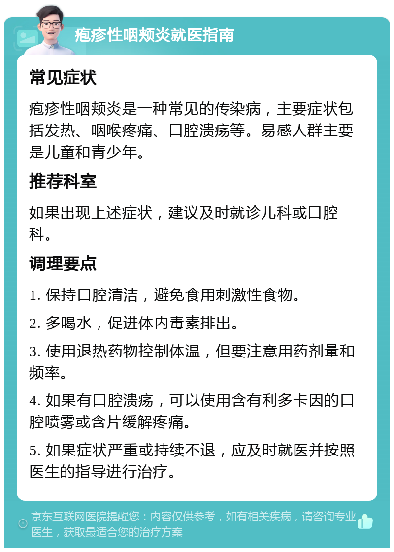 疱疹性咽颊炎就医指南 常见症状 疱疹性咽颊炎是一种常见的传染病，主要症状包括发热、咽喉疼痛、口腔溃疡等。易感人群主要是儿童和青少年。 推荐科室 如果出现上述症状，建议及时就诊儿科或口腔科。 调理要点 1. 保持口腔清洁，避免食用刺激性食物。 2. 多喝水，促进体内毒素排出。 3. 使用退热药物控制体温，但要注意用药剂量和频率。 4. 如果有口腔溃疡，可以使用含有利多卡因的口腔喷雾或含片缓解疼痛。 5. 如果症状严重或持续不退，应及时就医并按照医生的指导进行治疗。