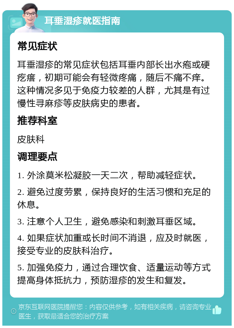 耳垂湿疹就医指南 常见症状 耳垂湿疹的常见症状包括耳垂内部长出水疱或硬疙瘩，初期可能会有轻微疼痛，随后不痛不痒。这种情况多见于免疫力较差的人群，尤其是有过慢性寻麻疹等皮肤病史的患者。 推荐科室 皮肤科 调理要点 1. 外涂莫米松凝胶一天二次，帮助减轻症状。 2. 避免过度劳累，保持良好的生活习惯和充足的休息。 3. 注意个人卫生，避免感染和刺激耳垂区域。 4. 如果症状加重或长时间不消退，应及时就医，接受专业的皮肤科治疗。 5. 加强免疫力，通过合理饮食、适量运动等方式提高身体抵抗力，预防湿疹的发生和复发。