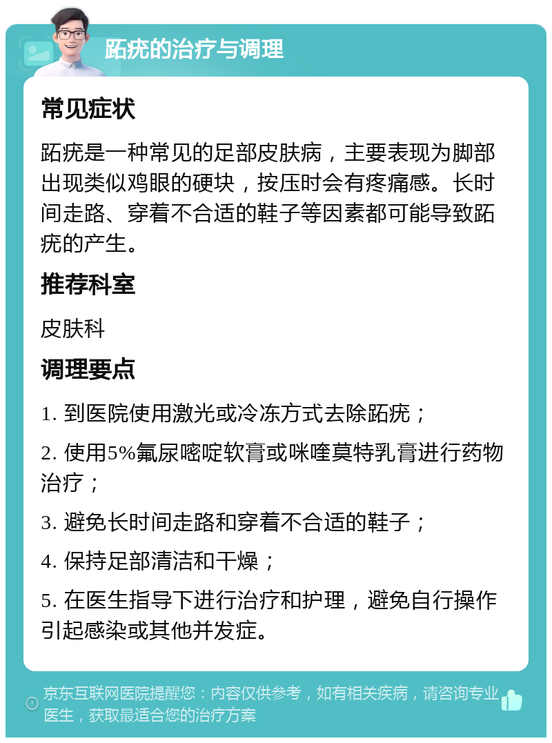 跖疣的治疗与调理 常见症状 跖疣是一种常见的足部皮肤病，主要表现为脚部出现类似鸡眼的硬块，按压时会有疼痛感。长时间走路、穿着不合适的鞋子等因素都可能导致跖疣的产生。 推荐科室 皮肤科 调理要点 1. 到医院使用激光或冷冻方式去除跖疣； 2. 使用5%氟尿嘧啶软膏或咪喹莫特乳膏进行药物治疗； 3. 避免长时间走路和穿着不合适的鞋子； 4. 保持足部清洁和干燥； 5. 在医生指导下进行治疗和护理，避免自行操作引起感染或其他并发症。