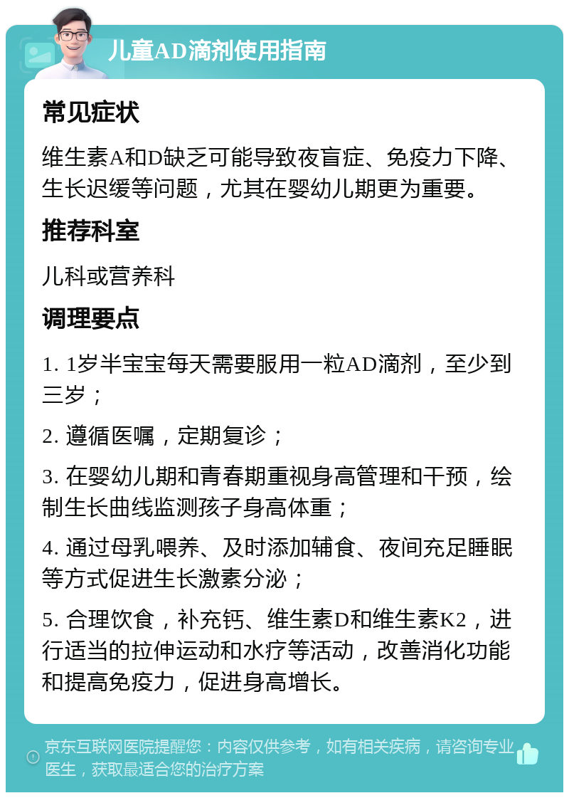 儿童AD滴剂使用指南 常见症状 维生素A和D缺乏可能导致夜盲症、免疫力下降、生长迟缓等问题，尤其在婴幼儿期更为重要。 推荐科室 儿科或营养科 调理要点 1. 1岁半宝宝每天需要服用一粒AD滴剂，至少到三岁； 2. 遵循医嘱，定期复诊； 3. 在婴幼儿期和青春期重视身高管理和干预，绘制生长曲线监测孩子身高体重； 4. 通过母乳喂养、及时添加辅食、夜间充足睡眠等方式促进生长激素分泌； 5. 合理饮食，补充钙、维生素D和维生素K2，进行适当的拉伸运动和水疗等活动，改善消化功能和提高免疫力，促进身高增长。