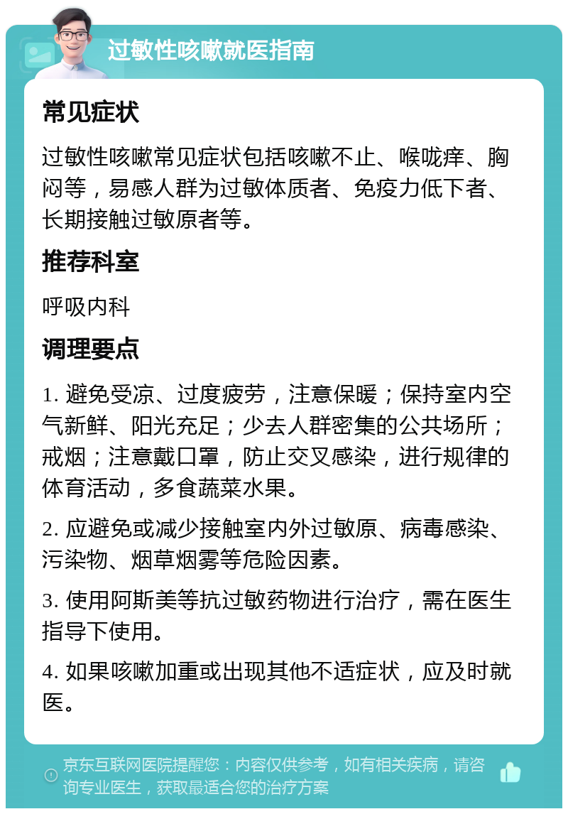 过敏性咳嗽就医指南 常见症状 过敏性咳嗽常见症状包括咳嗽不止、喉咙痒、胸闷等，易感人群为过敏体质者、免疫力低下者、长期接触过敏原者等。 推荐科室 呼吸内科 调理要点 1. 避免受凉、过度疲劳，注意保暖；保持室内空气新鲜、阳光充足；少去人群密集的公共场所；戒烟；注意戴口罩，防止交叉感染，进行规律的体育活动，多食蔬菜水果。 2. 应避免或减少接触室内外过敏原、病毒感染、污染物、烟草烟雾等危险因素。 3. 使用阿斯美等抗过敏药物进行治疗，需在医生指导下使用。 4. 如果咳嗽加重或出现其他不适症状，应及时就医。