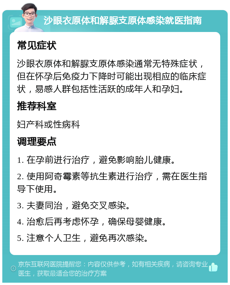 沙眼衣原体和解脲支原体感染就医指南 常见症状 沙眼衣原体和解脲支原体感染通常无特殊症状，但在怀孕后免疫力下降时可能出现相应的临床症状，易感人群包括性活跃的成年人和孕妇。 推荐科室 妇产科或性病科 调理要点 1. 在孕前进行治疗，避免影响胎儿健康。 2. 使用阿奇霉素等抗生素进行治疗，需在医生指导下使用。 3. 夫妻同治，避免交叉感染。 4. 治愈后再考虑怀孕，确保母婴健康。 5. 注意个人卫生，避免再次感染。