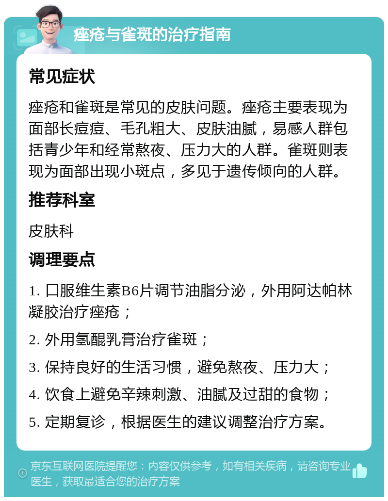 痤疮与雀斑的治疗指南 常见症状 痤疮和雀斑是常见的皮肤问题。痤疮主要表现为面部长痘痘、毛孔粗大、皮肤油腻，易感人群包括青少年和经常熬夜、压力大的人群。雀斑则表现为面部出现小斑点，多见于遗传倾向的人群。 推荐科室 皮肤科 调理要点 1. 口服维生素B6片调节油脂分泌，外用阿达帕林凝胶治疗痤疮； 2. 外用氢醌乳膏治疗雀斑； 3. 保持良好的生活习惯，避免熬夜、压力大； 4. 饮食上避免辛辣刺激、油腻及过甜的食物； 5. 定期复诊，根据医生的建议调整治疗方案。