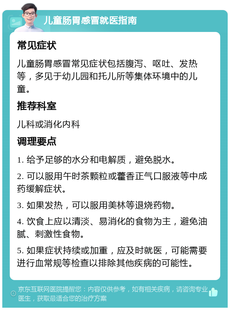 儿童肠胃感冒就医指南 常见症状 儿童肠胃感冒常见症状包括腹泻、呕吐、发热等，多见于幼儿园和托儿所等集体环境中的儿童。 推荐科室 儿科或消化内科 调理要点 1. 给予足够的水分和电解质，避免脱水。 2. 可以服用午时茶颗粒或藿香正气口服液等中成药缓解症状。 3. 如果发热，可以服用美林等退烧药物。 4. 饮食上应以清淡、易消化的食物为主，避免油腻、刺激性食物。 5. 如果症状持续或加重，应及时就医，可能需要进行血常规等检查以排除其他疾病的可能性。