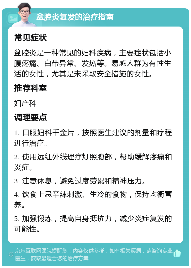 盆腔炎复发的治疗指南 常见症状 盆腔炎是一种常见的妇科疾病，主要症状包括小腹疼痛、白带异常、发热等。易感人群为有性生活的女性，尤其是未采取安全措施的女性。 推荐科室 妇产科 调理要点 1. 口服妇科千金片，按照医生建议的剂量和疗程进行治疗。 2. 使用远红外线理疗灯照腹部，帮助缓解疼痛和炎症。 3. 注意休息，避免过度劳累和精神压力。 4. 饮食上忌辛辣刺激、生冷的食物，保持均衡营养。 5. 加强锻炼，提高自身抵抗力，减少炎症复发的可能性。