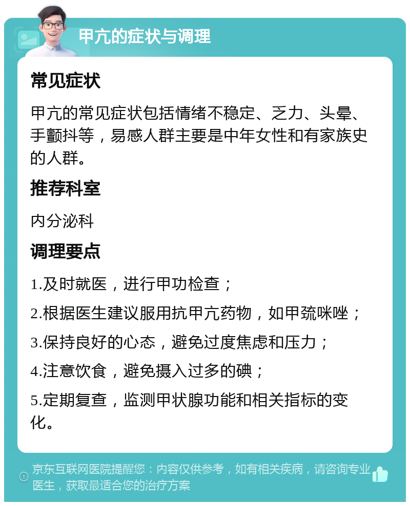 甲亢的症状与调理 常见症状 甲亢的常见症状包括情绪不稳定、乏力、头晕、手颤抖等，易感人群主要是中年女性和有家族史的人群。 推荐科室 内分泌科 调理要点 1.及时就医，进行甲功检查； 2.根据医生建议服用抗甲亢药物，如甲巯咪唑； 3.保持良好的心态，避免过度焦虑和压力； 4.注意饮食，避免摄入过多的碘； 5.定期复查，监测甲状腺功能和相关指标的变化。