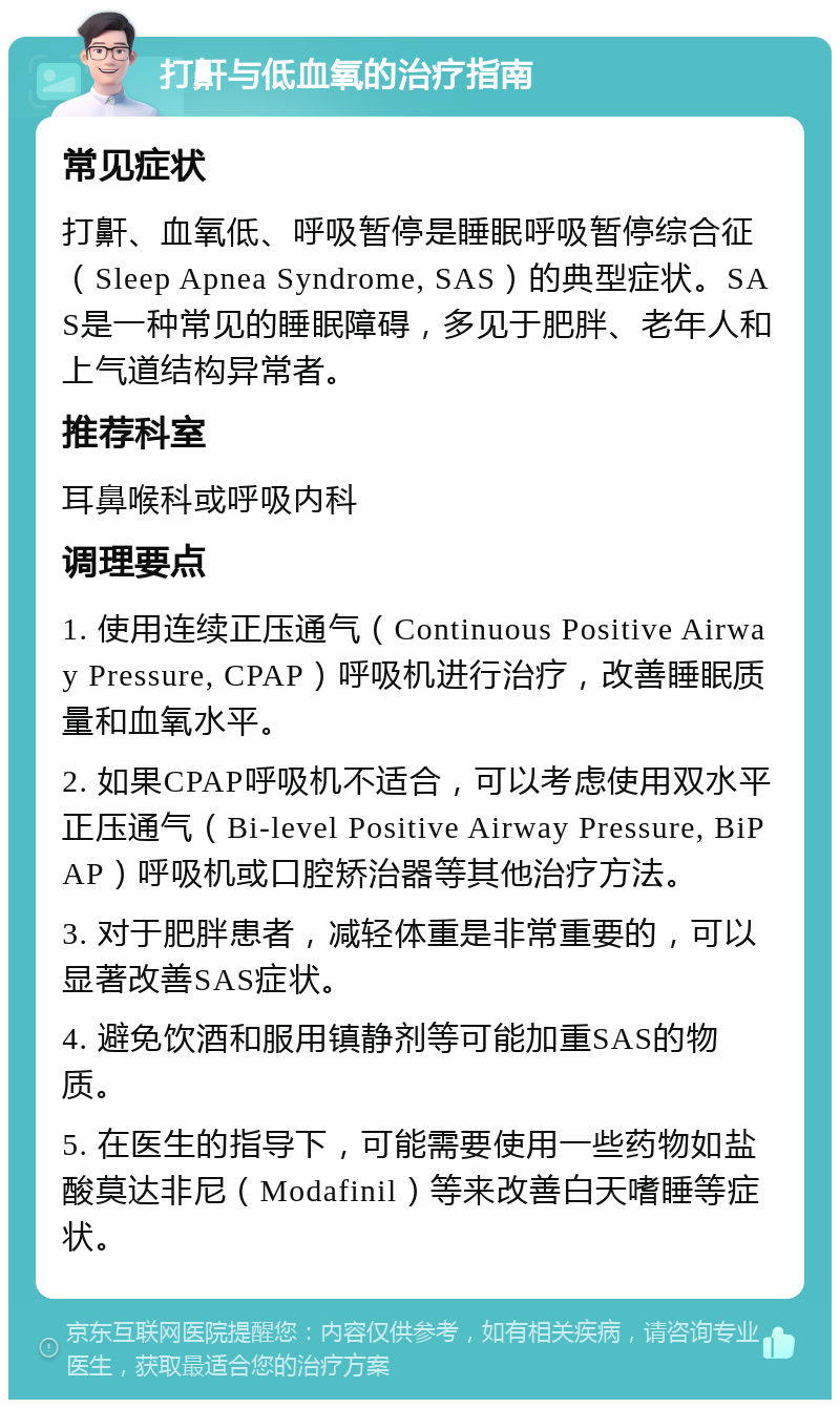 打鼾与低血氧的治疗指南 常见症状 打鼾、血氧低、呼吸暂停是睡眠呼吸暂停综合征（Sleep Apnea Syndrome, SAS）的典型症状。SAS是一种常见的睡眠障碍，多见于肥胖、老年人和上气道结构异常者。 推荐科室 耳鼻喉科或呼吸内科 调理要点 1. 使用连续正压通气（Continuous Positive Airway Pressure, CPAP）呼吸机进行治疗，改善睡眠质量和血氧水平。 2. 如果CPAP呼吸机不适合，可以考虑使用双水平正压通气（Bi-level Positive Airway Pressure, BiPAP）呼吸机或口腔矫治器等其他治疗方法。 3. 对于肥胖患者，减轻体重是非常重要的，可以显著改善SAS症状。 4. 避免饮酒和服用镇静剂等可能加重SAS的物质。 5. 在医生的指导下，可能需要使用一些药物如盐酸莫达非尼（Modafinil）等来改善白天嗜睡等症状。