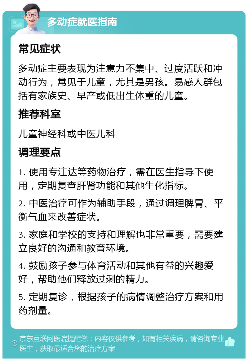 多动症就医指南 常见症状 多动症主要表现为注意力不集中、过度活跃和冲动行为，常见于儿童，尤其是男孩。易感人群包括有家族史、早产或低出生体重的儿童。 推荐科室 儿童神经科或中医儿科 调理要点 1. 使用专注达等药物治疗，需在医生指导下使用，定期复查肝肾功能和其他生化指标。 2. 中医治疗可作为辅助手段，通过调理脾胃、平衡气血来改善症状。 3. 家庭和学校的支持和理解也非常重要，需要建立良好的沟通和教育环境。 4. 鼓励孩子参与体育活动和其他有益的兴趣爱好，帮助他们释放过剩的精力。 5. 定期复诊，根据孩子的病情调整治疗方案和用药剂量。