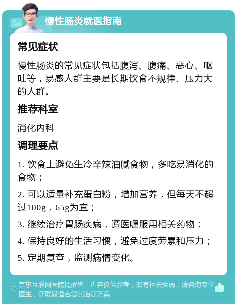 慢性肠炎就医指南 常见症状 慢性肠炎的常见症状包括腹泻、腹痛、恶心、呕吐等，易感人群主要是长期饮食不规律、压力大的人群。 推荐科室 消化内科 调理要点 1. 饮食上避免生冷辛辣油腻食物，多吃易消化的食物； 2. 可以适量补充蛋白粉，增加营养，但每天不超过100g，65g为宜； 3. 继续治疗胃肠疾病，遵医嘱服用相关药物； 4. 保持良好的生活习惯，避免过度劳累和压力； 5. 定期复查，监测病情变化。