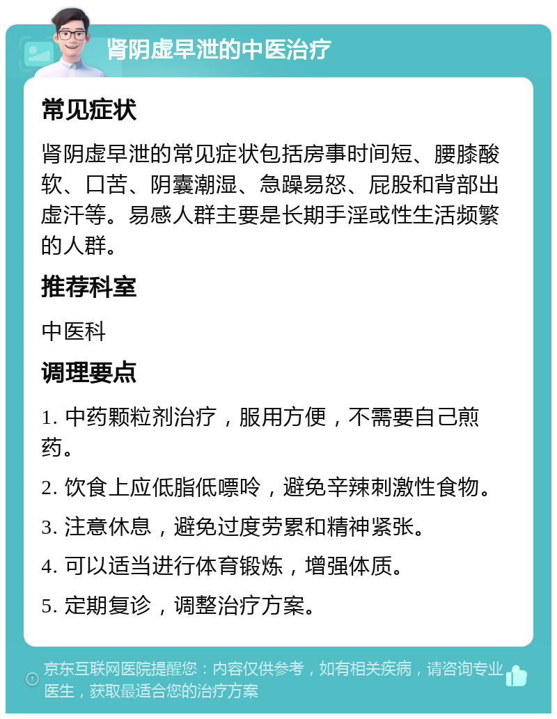 肾阴虚早泄的中医治疗 常见症状 肾阴虚早泄的常见症状包括房事时间短、腰膝酸软、口苦、阴囊潮湿、急躁易怒、屁股和背部出虚汗等。易感人群主要是长期手淫或性生活频繁的人群。 推荐科室 中医科 调理要点 1. 中药颗粒剂治疗，服用方便，不需要自己煎药。 2. 饮食上应低脂低嘌呤，避免辛辣刺激性食物。 3. 注意休息，避免过度劳累和精神紧张。 4. 可以适当进行体育锻炼，增强体质。 5. 定期复诊，调整治疗方案。