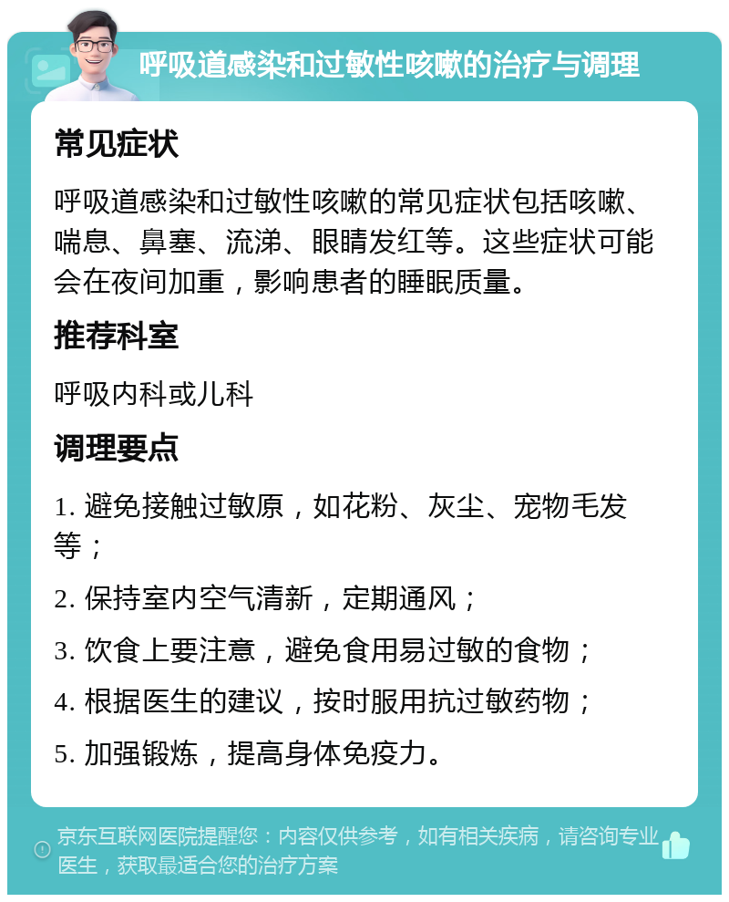 呼吸道感染和过敏性咳嗽的治疗与调理 常见症状 呼吸道感染和过敏性咳嗽的常见症状包括咳嗽、喘息、鼻塞、流涕、眼睛发红等。这些症状可能会在夜间加重，影响患者的睡眠质量。 推荐科室 呼吸内科或儿科 调理要点 1. 避免接触过敏原，如花粉、灰尘、宠物毛发等； 2. 保持室内空气清新，定期通风； 3. 饮食上要注意，避免食用易过敏的食物； 4. 根据医生的建议，按时服用抗过敏药物； 5. 加强锻炼，提高身体免疫力。