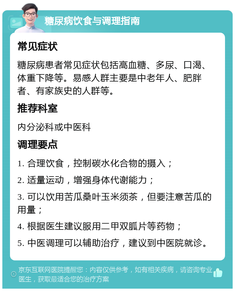 糖尿病饮食与调理指南 常见症状 糖尿病患者常见症状包括高血糖、多尿、口渴、体重下降等。易感人群主要是中老年人、肥胖者、有家族史的人群等。 推荐科室 内分泌科或中医科 调理要点 1. 合理饮食，控制碳水化合物的摄入； 2. 适量运动，增强身体代谢能力； 3. 可以饮用苦瓜桑叶玉米须茶，但要注意苦瓜的用量； 4. 根据医生建议服用二甲双胍片等药物； 5. 中医调理可以辅助治疗，建议到中医院就诊。