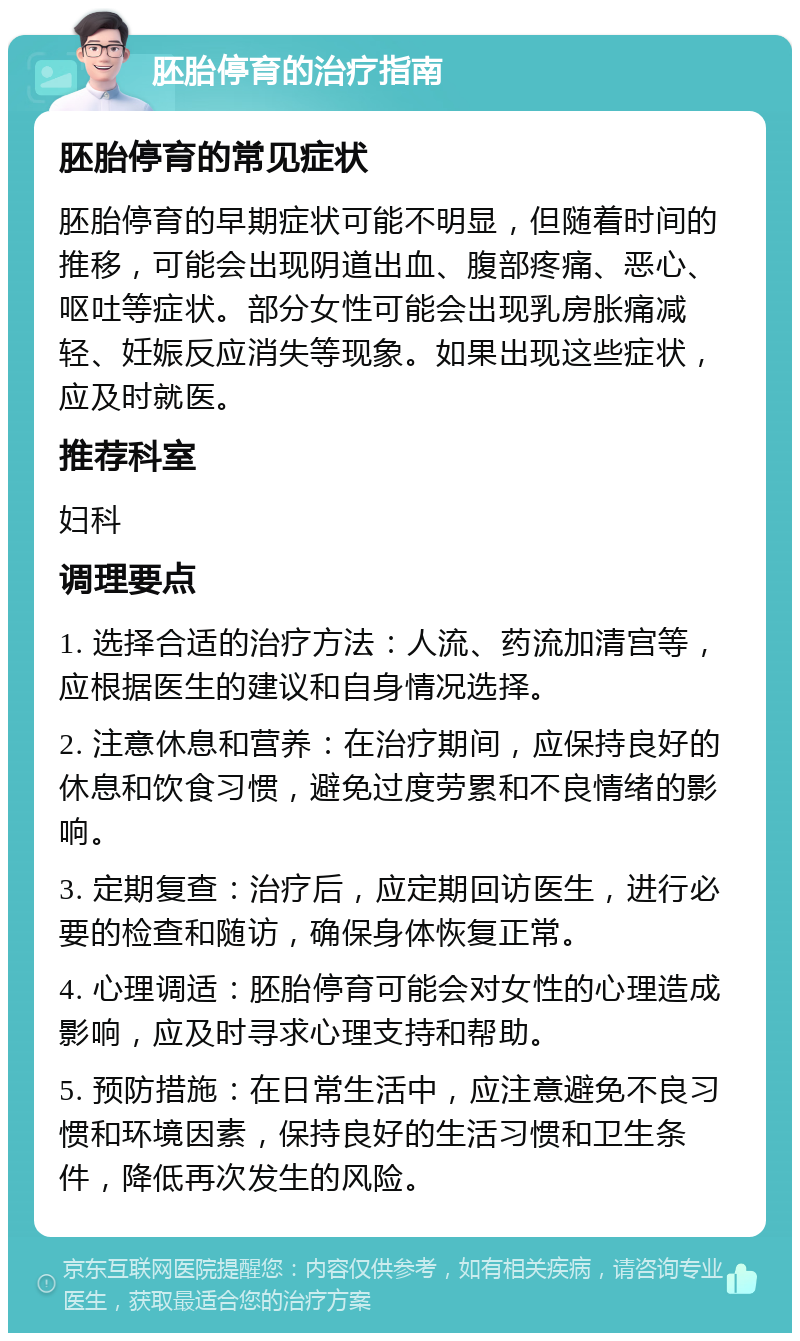 胚胎停育的治疗指南 胚胎停育的常见症状 胚胎停育的早期症状可能不明显，但随着时间的推移，可能会出现阴道出血、腹部疼痛、恶心、呕吐等症状。部分女性可能会出现乳房胀痛减轻、妊娠反应消失等现象。如果出现这些症状，应及时就医。 推荐科室 妇科 调理要点 1. 选择合适的治疗方法：人流、药流加清宫等，应根据医生的建议和自身情况选择。 2. 注意休息和营养：在治疗期间，应保持良好的休息和饮食习惯，避免过度劳累和不良情绪的影响。 3. 定期复查：治疗后，应定期回访医生，进行必要的检查和随访，确保身体恢复正常。 4. 心理调适：胚胎停育可能会对女性的心理造成影响，应及时寻求心理支持和帮助。 5. 预防措施：在日常生活中，应注意避免不良习惯和环境因素，保持良好的生活习惯和卫生条件，降低再次发生的风险。