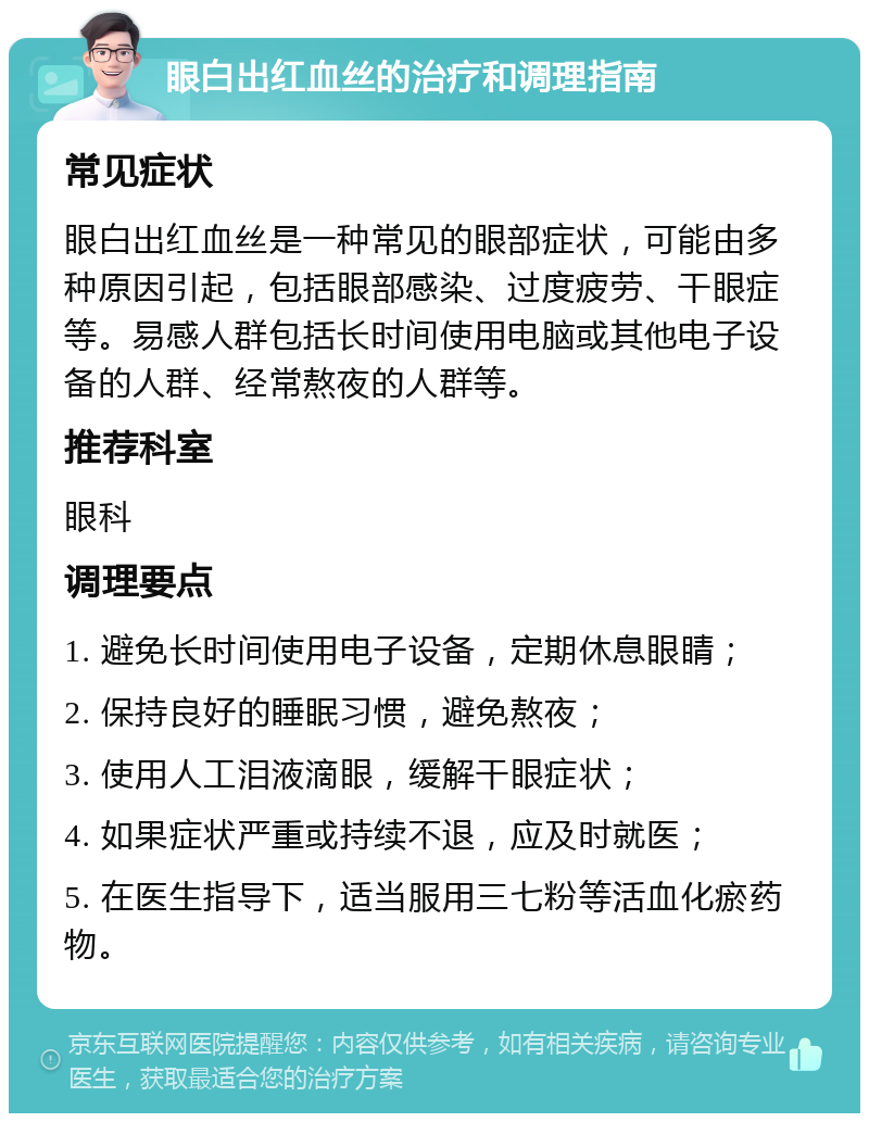 眼白出红血丝的治疗和调理指南 常见症状 眼白出红血丝是一种常见的眼部症状，可能由多种原因引起，包括眼部感染、过度疲劳、干眼症等。易感人群包括长时间使用电脑或其他电子设备的人群、经常熬夜的人群等。 推荐科室 眼科 调理要点 1. 避免长时间使用电子设备，定期休息眼睛； 2. 保持良好的睡眠习惯，避免熬夜； 3. 使用人工泪液滴眼，缓解干眼症状； 4. 如果症状严重或持续不退，应及时就医； 5. 在医生指导下，适当服用三七粉等活血化瘀药物。