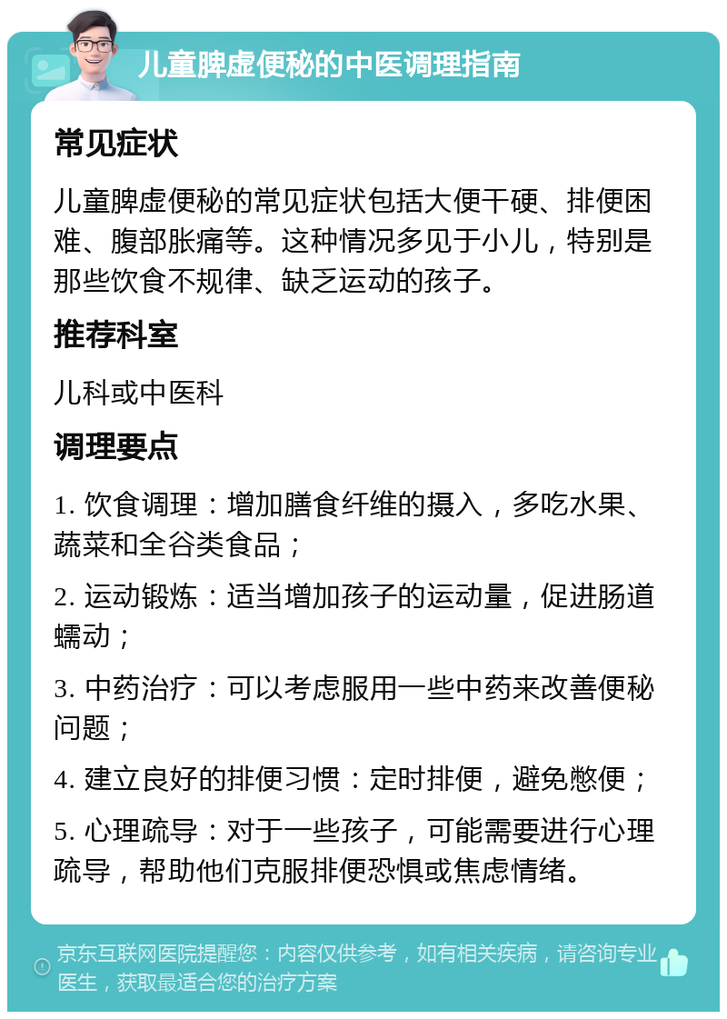 儿童脾虚便秘的中医调理指南 常见症状 儿童脾虚便秘的常见症状包括大便干硬、排便困难、腹部胀痛等。这种情况多见于小儿，特别是那些饮食不规律、缺乏运动的孩子。 推荐科室 儿科或中医科 调理要点 1. 饮食调理：增加膳食纤维的摄入，多吃水果、蔬菜和全谷类食品； 2. 运动锻炼：适当增加孩子的运动量，促进肠道蠕动； 3. 中药治疗：可以考虑服用一些中药来改善便秘问题； 4. 建立良好的排便习惯：定时排便，避免憋便； 5. 心理疏导：对于一些孩子，可能需要进行心理疏导，帮助他们克服排便恐惧或焦虑情绪。