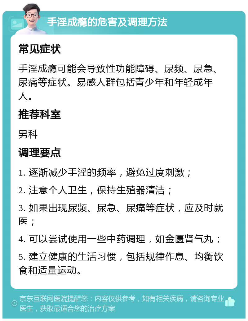 手淫成瘾的危害及调理方法 常见症状 手淫成瘾可能会导致性功能障碍、尿频、尿急、尿痛等症状。易感人群包括青少年和年轻成年人。 推荐科室 男科 调理要点 1. 逐渐减少手淫的频率，避免过度刺激； 2. 注意个人卫生，保持生殖器清洁； 3. 如果出现尿频、尿急、尿痛等症状，应及时就医； 4. 可以尝试使用一些中药调理，如金匮肾气丸； 5. 建立健康的生活习惯，包括规律作息、均衡饮食和适量运动。