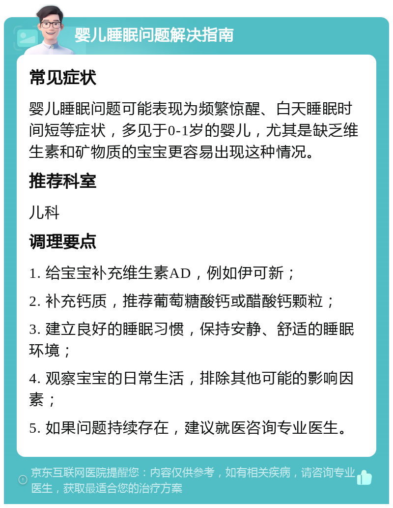 婴儿睡眠问题解决指南 常见症状 婴儿睡眠问题可能表现为频繁惊醒、白天睡眠时间短等症状，多见于0-1岁的婴儿，尤其是缺乏维生素和矿物质的宝宝更容易出现这种情况。 推荐科室 儿科 调理要点 1. 给宝宝补充维生素AD，例如伊可新； 2. 补充钙质，推荐葡萄糖酸钙或醋酸钙颗粒； 3. 建立良好的睡眠习惯，保持安静、舒适的睡眠环境； 4. 观察宝宝的日常生活，排除其他可能的影响因素； 5. 如果问题持续存在，建议就医咨询专业医生。