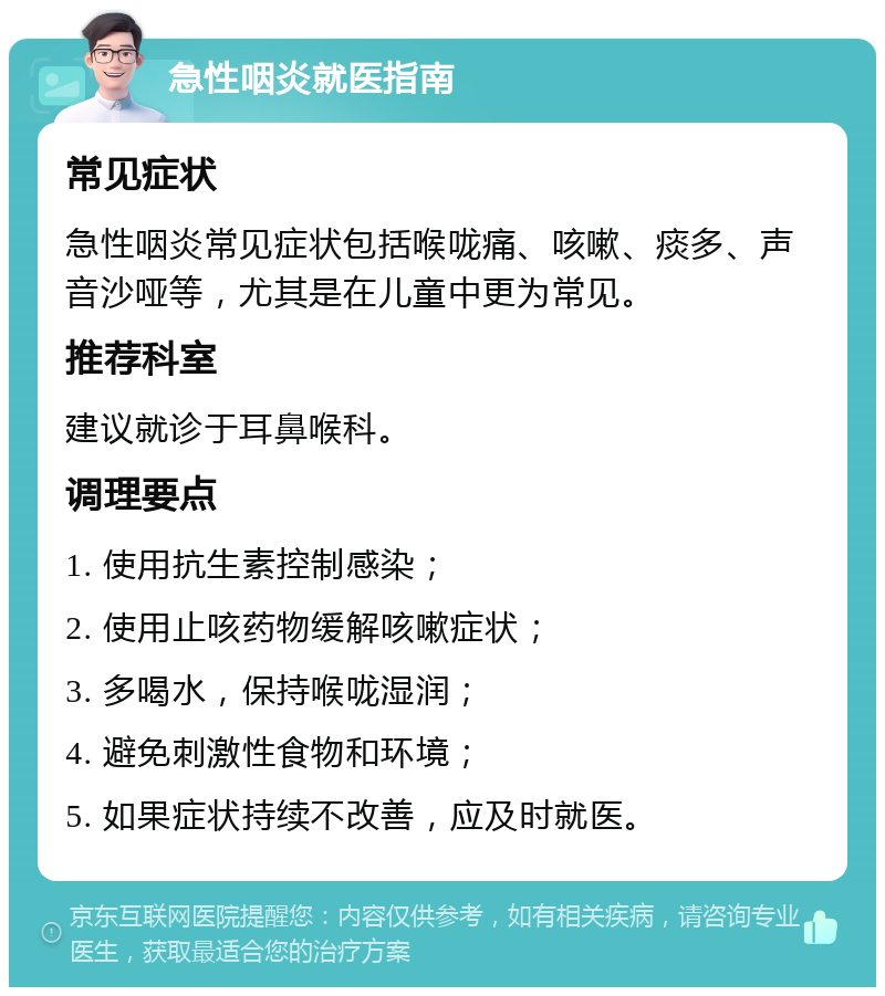 急性咽炎就医指南 常见症状 急性咽炎常见症状包括喉咙痛、咳嗽、痰多、声音沙哑等，尤其是在儿童中更为常见。 推荐科室 建议就诊于耳鼻喉科。 调理要点 1. 使用抗生素控制感染； 2. 使用止咳药物缓解咳嗽症状； 3. 多喝水，保持喉咙湿润； 4. 避免刺激性食物和环境； 5. 如果症状持续不改善，应及时就医。