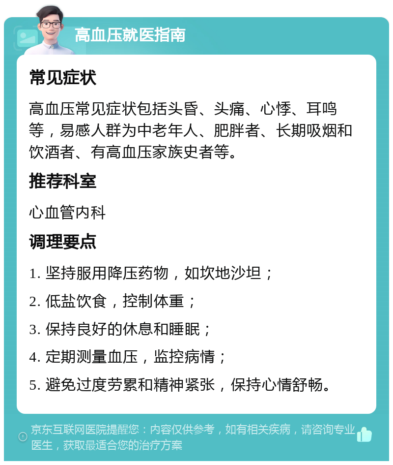 高血压就医指南 常见症状 高血压常见症状包括头昏、头痛、心悸、耳鸣等，易感人群为中老年人、肥胖者、长期吸烟和饮酒者、有高血压家族史者等。 推荐科室 心血管内科 调理要点 1. 坚持服用降压药物，如坎地沙坦； 2. 低盐饮食，控制体重； 3. 保持良好的休息和睡眠； 4. 定期测量血压，监控病情； 5. 避免过度劳累和精神紧张，保持心情舒畅。