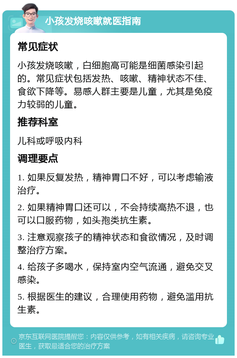 小孩发烧咳嗽就医指南 常见症状 小孩发烧咳嗽，白细胞高可能是细菌感染引起的。常见症状包括发热、咳嗽、精神状态不佳、食欲下降等。易感人群主要是儿童，尤其是免疫力较弱的儿童。 推荐科室 儿科或呼吸内科 调理要点 1. 如果反复发热，精神胃口不好，可以考虑输液治疗。 2. 如果精神胃口还可以，不会持续高热不退，也可以口服药物，如头孢类抗生素。 3. 注意观察孩子的精神状态和食欲情况，及时调整治疗方案。 4. 给孩子多喝水，保持室内空气流通，避免交叉感染。 5. 根据医生的建议，合理使用药物，避免滥用抗生素。