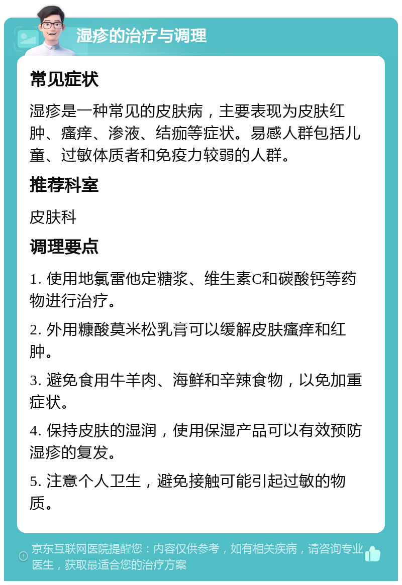 湿疹的治疗与调理 常见症状 湿疹是一种常见的皮肤病，主要表现为皮肤红肿、瘙痒、渗液、结痂等症状。易感人群包括儿童、过敏体质者和免疫力较弱的人群。 推荐科室 皮肤科 调理要点 1. 使用地氯雷他定糖浆、维生素C和碳酸钙等药物进行治疗。 2. 外用糠酸莫米松乳膏可以缓解皮肤瘙痒和红肿。 3. 避免食用牛羊肉、海鲜和辛辣食物，以免加重症状。 4. 保持皮肤的湿润，使用保湿产品可以有效预防湿疹的复发。 5. 注意个人卫生，避免接触可能引起过敏的物质。