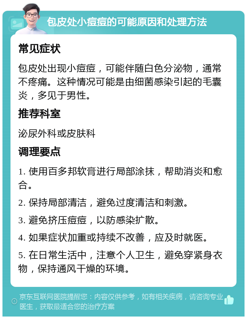 包皮处小痘痘的可能原因和处理方法 常见症状 包皮处出现小痘痘，可能伴随白色分泌物，通常不疼痛。这种情况可能是由细菌感染引起的毛囊炎，多见于男性。 推荐科室 泌尿外科或皮肤科 调理要点 1. 使用百多邦软膏进行局部涂抹，帮助消炎和愈合。 2. 保持局部清洁，避免过度清洁和刺激。 3. 避免挤压痘痘，以防感染扩散。 4. 如果症状加重或持续不改善，应及时就医。 5. 在日常生活中，注意个人卫生，避免穿紧身衣物，保持通风干燥的环境。