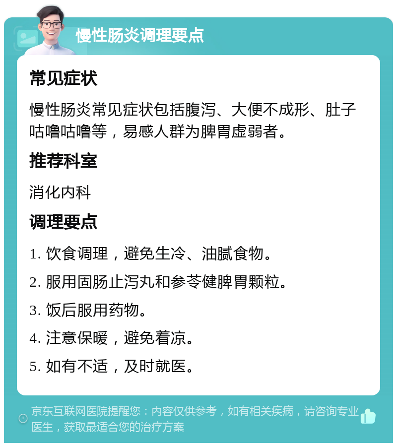 慢性肠炎调理要点 常见症状 慢性肠炎常见症状包括腹泻、大便不成形、肚子咕噜咕噜等，易感人群为脾胃虚弱者。 推荐科室 消化内科 调理要点 1. 饮食调理，避免生冷、油腻食物。 2. 服用固肠止泻丸和参苓健脾胃颗粒。 3. 饭后服用药物。 4. 注意保暖，避免着凉。 5. 如有不适，及时就医。