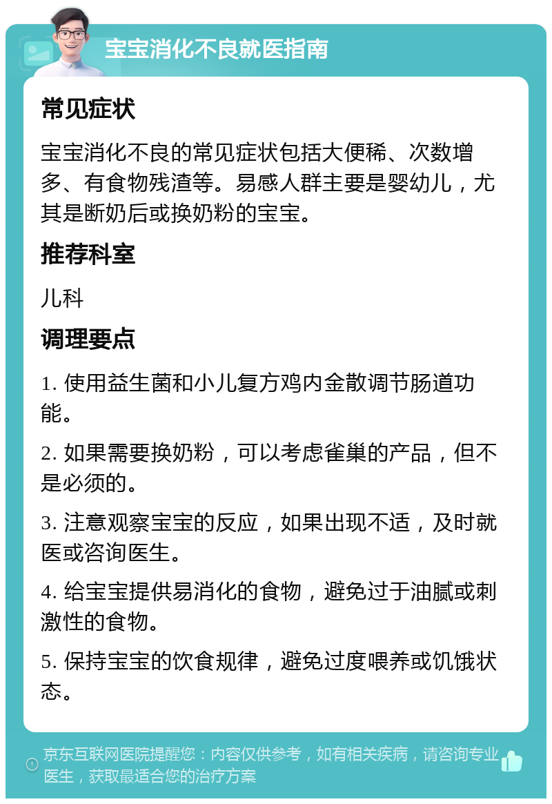 宝宝消化不良就医指南 常见症状 宝宝消化不良的常见症状包括大便稀、次数增多、有食物残渣等。易感人群主要是婴幼儿，尤其是断奶后或换奶粉的宝宝。 推荐科室 儿科 调理要点 1. 使用益生菌和小儿复方鸡内金散调节肠道功能。 2. 如果需要换奶粉，可以考虑雀巢的产品，但不是必须的。 3. 注意观察宝宝的反应，如果出现不适，及时就医或咨询医生。 4. 给宝宝提供易消化的食物，避免过于油腻或刺激性的食物。 5. 保持宝宝的饮食规律，避免过度喂养或饥饿状态。