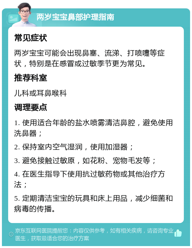 两岁宝宝鼻部护理指南 常见症状 两岁宝宝可能会出现鼻塞、流涕、打喷嚏等症状，特别是在感冒或过敏季节更为常见。 推荐科室 儿科或耳鼻喉科 调理要点 1. 使用适合年龄的盐水喷雾清洁鼻腔，避免使用洗鼻器； 2. 保持室内空气湿润，使用加湿器； 3. 避免接触过敏原，如花粉、宠物毛发等； 4. 在医生指导下使用抗过敏药物或其他治疗方法； 5. 定期清洁宝宝的玩具和床上用品，减少细菌和病毒的传播。