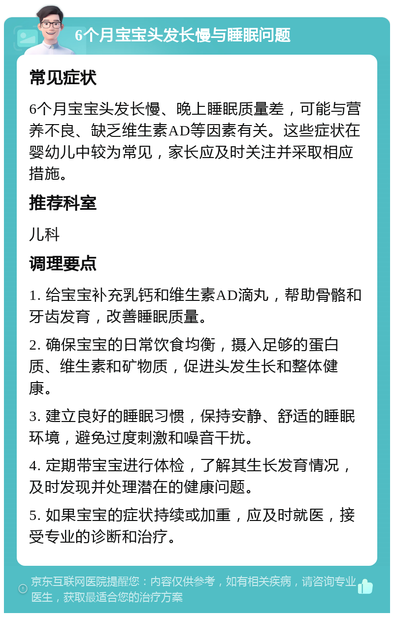 6个月宝宝头发长慢与睡眠问题 常见症状 6个月宝宝头发长慢、晚上睡眠质量差，可能与营养不良、缺乏维生素AD等因素有关。这些症状在婴幼儿中较为常见，家长应及时关注并采取相应措施。 推荐科室 儿科 调理要点 1. 给宝宝补充乳钙和维生素AD滴丸，帮助骨骼和牙齿发育，改善睡眠质量。 2. 确保宝宝的日常饮食均衡，摄入足够的蛋白质、维生素和矿物质，促进头发生长和整体健康。 3. 建立良好的睡眠习惯，保持安静、舒适的睡眠环境，避免过度刺激和噪音干扰。 4. 定期带宝宝进行体检，了解其生长发育情况，及时发现并处理潜在的健康问题。 5. 如果宝宝的症状持续或加重，应及时就医，接受专业的诊断和治疗。