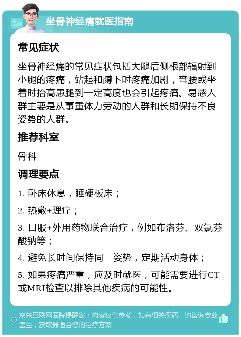 坐骨神经痛就医指南 常见症状 坐骨神经痛的常见症状包括大腿后侧根部辐射到小腿的疼痛，站起和蹲下时疼痛加剧，弯腰或坐着时抬高患腿到一定高度也会引起疼痛。易感人群主要是从事重体力劳动的人群和长期保持不良姿势的人群。 推荐科室 骨科 调理要点 1. 卧床休息，睡硬板床； 2. 热敷+理疗； 3. 口服+外用药物联合治疗，例如布洛芬、双氯芬酸钠等； 4. 避免长时间保持同一姿势，定期活动身体； 5. 如果疼痛严重，应及时就医，可能需要进行CT或MRI检查以排除其他疾病的可能性。