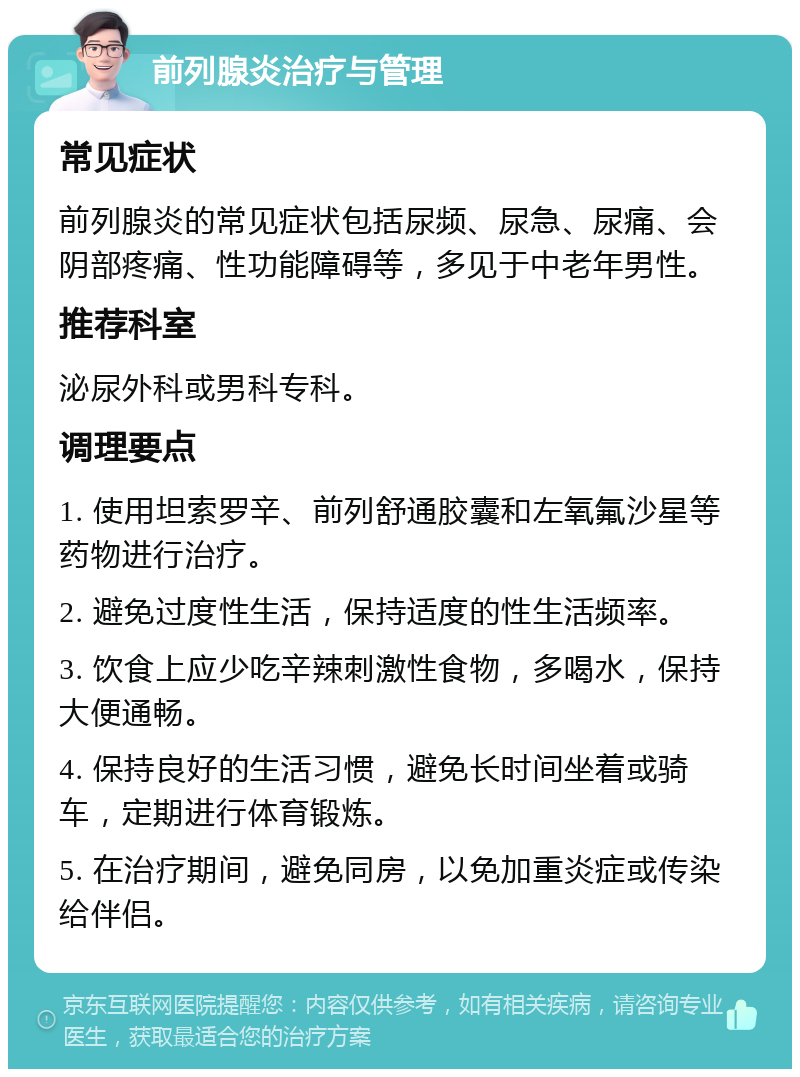 前列腺炎治疗与管理 常见症状 前列腺炎的常见症状包括尿频、尿急、尿痛、会阴部疼痛、性功能障碍等，多见于中老年男性。 推荐科室 泌尿外科或男科专科。 调理要点 1. 使用坦索罗辛、前列舒通胶囊和左氧氟沙星等药物进行治疗。 2. 避免过度性生活，保持适度的性生活频率。 3. 饮食上应少吃辛辣刺激性食物，多喝水，保持大便通畅。 4. 保持良好的生活习惯，避免长时间坐着或骑车，定期进行体育锻炼。 5. 在治疗期间，避免同房，以免加重炎症或传染给伴侣。