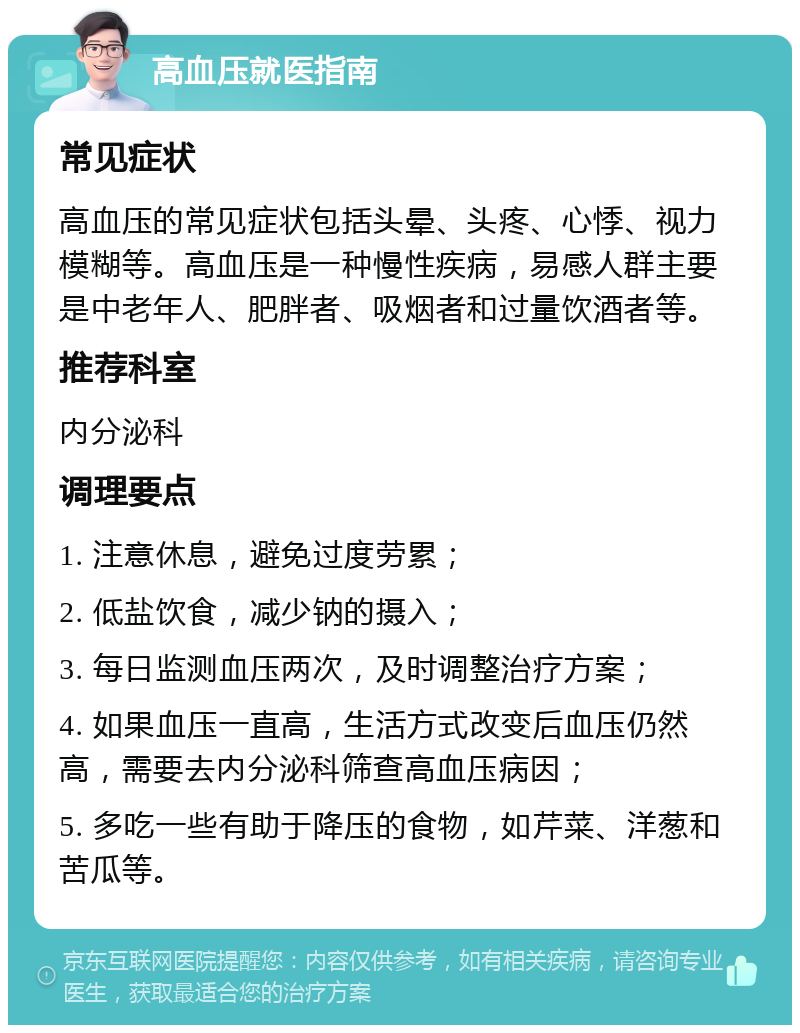 高血压就医指南 常见症状 高血压的常见症状包括头晕、头疼、心悸、视力模糊等。高血压是一种慢性疾病，易感人群主要是中老年人、肥胖者、吸烟者和过量饮酒者等。 推荐科室 内分泌科 调理要点 1. 注意休息，避免过度劳累； 2. 低盐饮食，减少钠的摄入； 3. 每日监测血压两次，及时调整治疗方案； 4. 如果血压一直高，生活方式改变后血压仍然高，需要去内分泌科筛查高血压病因； 5. 多吃一些有助于降压的食物，如芹菜、洋葱和苦瓜等。