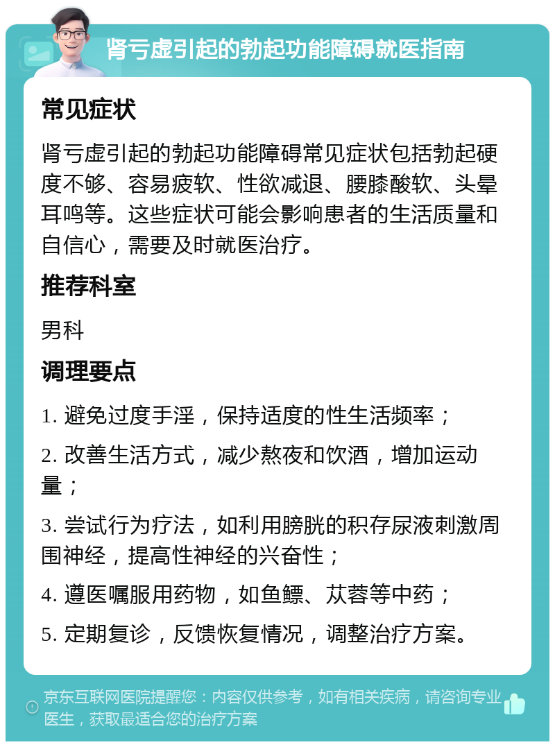 肾亏虚引起的勃起功能障碍就医指南 常见症状 肾亏虚引起的勃起功能障碍常见症状包括勃起硬度不够、容易疲软、性欲减退、腰膝酸软、头晕耳鸣等。这些症状可能会影响患者的生活质量和自信心，需要及时就医治疗。 推荐科室 男科 调理要点 1. 避免过度手淫，保持适度的性生活频率； 2. 改善生活方式，减少熬夜和饮酒，增加运动量； 3. 尝试行为疗法，如利用膀胱的积存尿液刺激周围神经，提高性神经的兴奋性； 4. 遵医嘱服用药物，如鱼鳔、苁蓉等中药； 5. 定期复诊，反馈恢复情况，调整治疗方案。