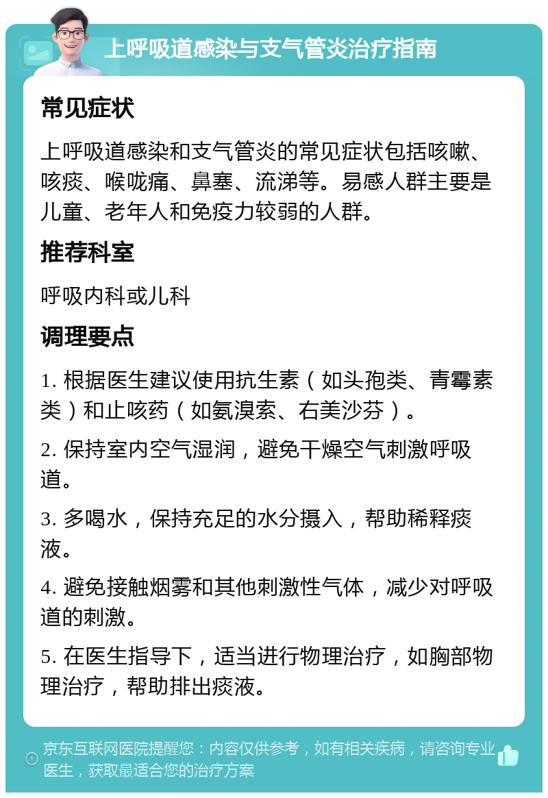 上呼吸道感染与支气管炎治疗指南 常见症状 上呼吸道感染和支气管炎的常见症状包括咳嗽、咳痰、喉咙痛、鼻塞、流涕等。易感人群主要是儿童、老年人和免疫力较弱的人群。 推荐科室 呼吸内科或儿科 调理要点 1. 根据医生建议使用抗生素（如头孢类、青霉素类）和止咳药（如氨溴索、右美沙芬）。 2. 保持室内空气湿润，避免干燥空气刺激呼吸道。 3. 多喝水，保持充足的水分摄入，帮助稀释痰液。 4. 避免接触烟雾和其他刺激性气体，减少对呼吸道的刺激。 5. 在医生指导下，适当进行物理治疗，如胸部物理治疗，帮助排出痰液。