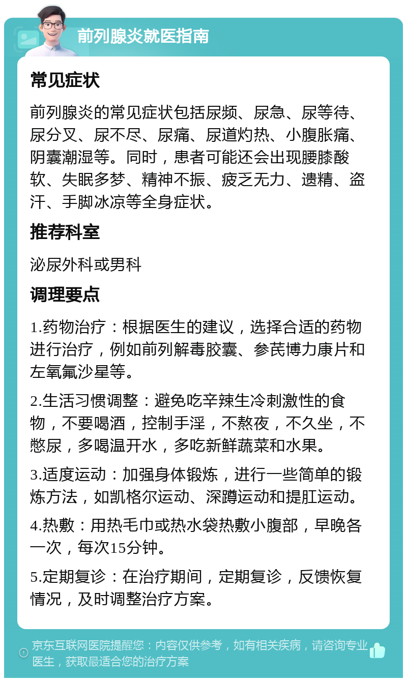 前列腺炎就医指南 常见症状 前列腺炎的常见症状包括尿频、尿急、尿等待、尿分叉、尿不尽、尿痛、尿道灼热、小腹胀痛、阴囊潮湿等。同时，患者可能还会出现腰膝酸软、失眠多梦、精神不振、疲乏无力、遗精、盗汗、手脚冰凉等全身症状。 推荐科室 泌尿外科或男科 调理要点 1.药物治疗：根据医生的建议，选择合适的药物进行治疗，例如前列解毒胶囊、参芪博力康片和左氧氟沙星等。 2.生活习惯调整：避免吃辛辣生冷刺激性的食物，不要喝酒，控制手淫，不熬夜，不久坐，不憋尿，多喝温开水，多吃新鲜蔬菜和水果。 3.适度运动：加强身体锻炼，进行一些简单的锻炼方法，如凯格尔运动、深蹲运动和提肛运动。 4.热敷：用热毛巾或热水袋热敷小腹部，早晚各一次，每次15分钟。 5.定期复诊：在治疗期间，定期复诊，反馈恢复情况，及时调整治疗方案。