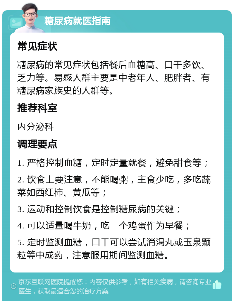 糖尿病就医指南 常见症状 糖尿病的常见症状包括餐后血糖高、口干多饮、乏力等。易感人群主要是中老年人、肥胖者、有糖尿病家族史的人群等。 推荐科室 内分泌科 调理要点 1. 严格控制血糖，定时定量就餐，避免甜食等； 2. 饮食上要注意，不能喝粥，主食少吃，多吃蔬菜如西红柿、黄瓜等； 3. 运动和控制饮食是控制糖尿病的关键； 4. 可以适量喝牛奶，吃一个鸡蛋作为早餐； 5. 定时监测血糖，口干可以尝试消渴丸或玉泉颗粒等中成药，注意服用期间监测血糖。